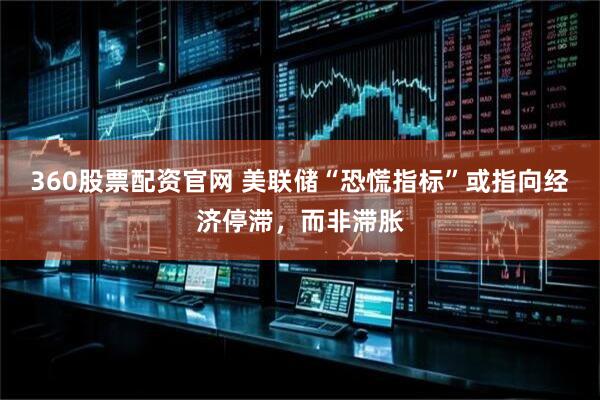 360股票配资官网 美联储“恐慌指标”或指向经济停滞，而非滞胀