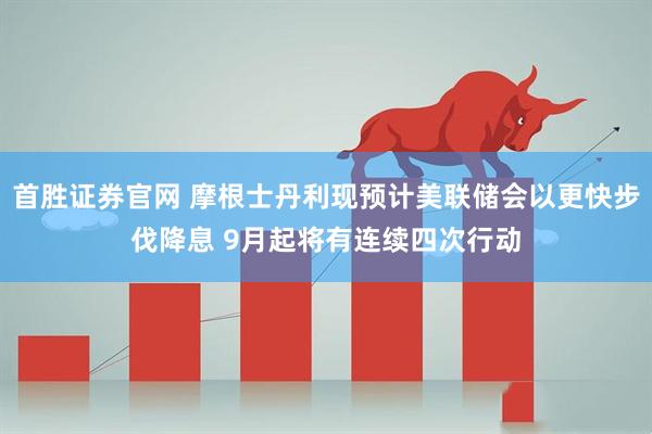 首胜证券官网 摩根士丹利现预计美联储会以更快步伐降息 9月起将有连续四次行动
