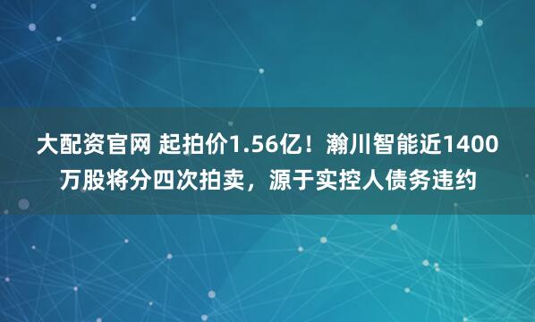 大配资官网 起拍价1.56亿！瀚川智能近1400万股将分四次拍卖，源于实控人债务违约