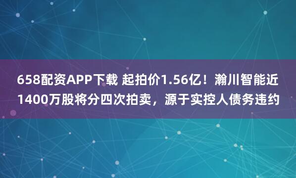 658配资APP下载 起拍价1.56亿！瀚川智能近1400万股将分四次拍卖，源于实控人债务违约