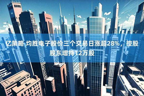 亿策略 均胜电子股价三个交易日涨超28%，控股股东增持12万股