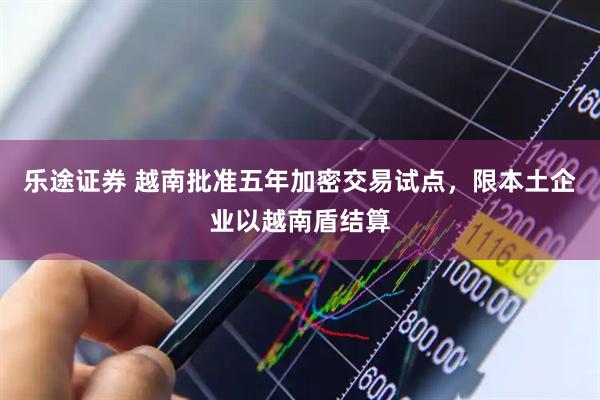 乐途证券 越南批准五年加密交易试点，限本土企业以越南盾结算