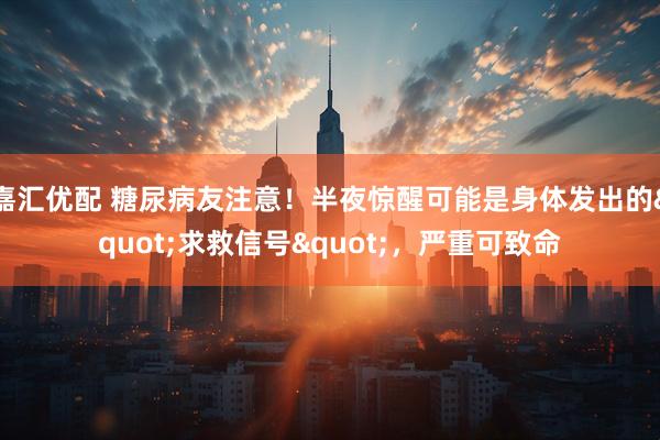 嘉汇优配 糖尿病友注意！半夜惊醒可能是身体发出的&quot;求救信号&quot;，严重可致命
