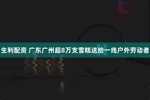 生利配资 广东广州超8万支雪糕送给一线户外劳动者