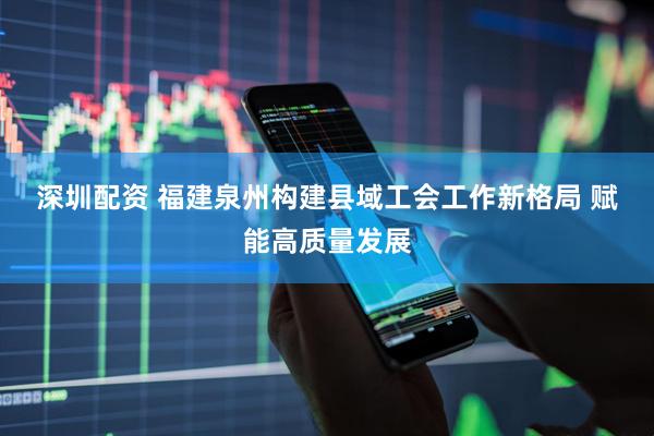 深圳配资 福建泉州构建县域工会工作新格局&#32;赋能高质量发展