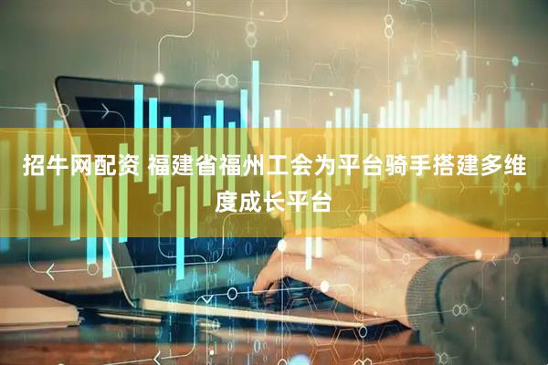 招牛网配资 福建省福州工会为平台骑手搭建多维度成长平台
