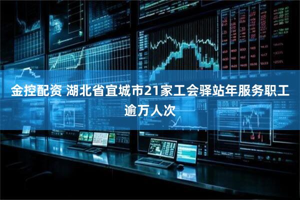金控配资 湖北省宜城市21家工会驿站年服务职工逾万人次