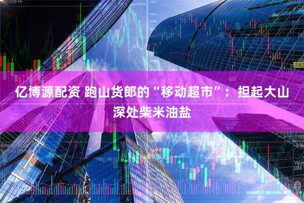 亿博源配资 跑山货郎的“移动超市”：担起大山深处柴米油盐