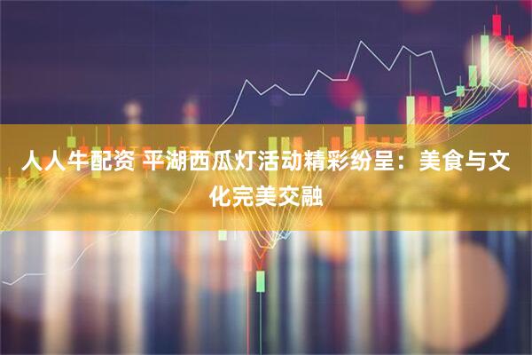 人人牛配资 平湖西瓜灯活动精彩纷呈：美食与文化完美交融