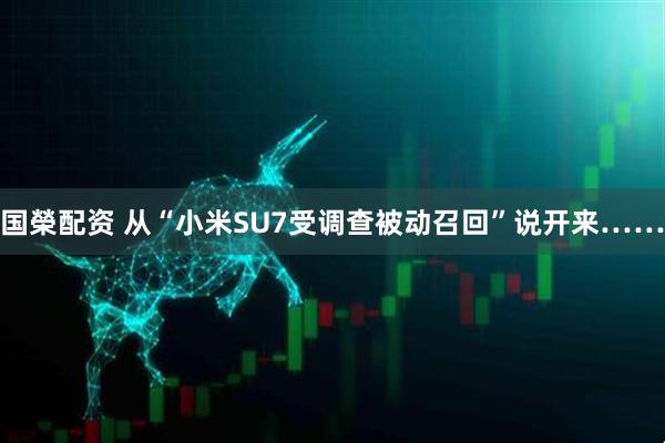 国榮配资 从“小米SU7受调查被动召回”说开来……