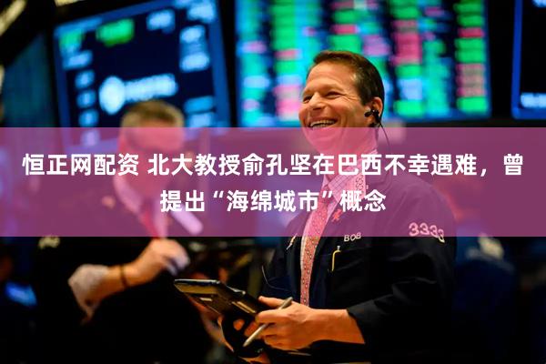 恒正网配资 北大教授俞孔坚在巴西不幸遇难，曾提出“海绵城市”概念