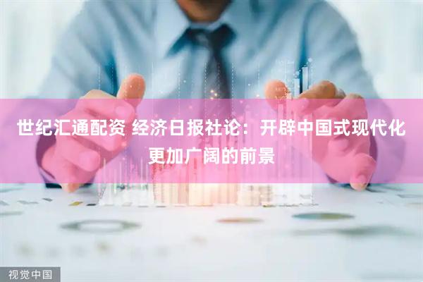 世纪汇通配资 经济日报社论：开辟中国式现代化更加广阔的前景