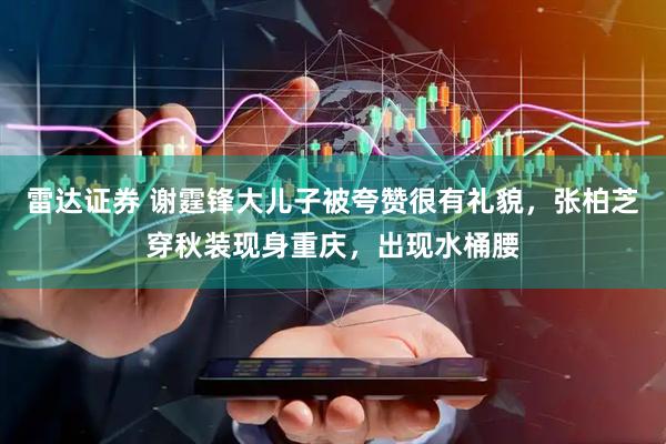 雷达证券 谢霆锋大儿子被夸赞很有礼貌，张柏芝穿秋装现身重庆，出现水桶腰