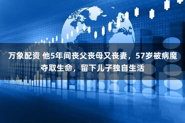 万象配资 他5年间丧父丧母又丧妻，57岁被病魔夺取生命，留下儿子独自生活