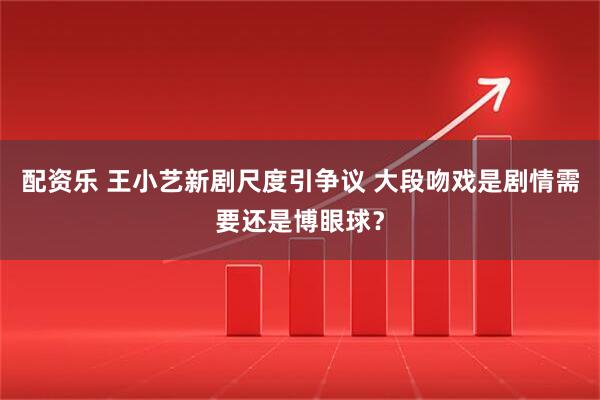配资乐 王小艺新剧尺度引争议 大段吻戏是剧情需要还是博眼球？