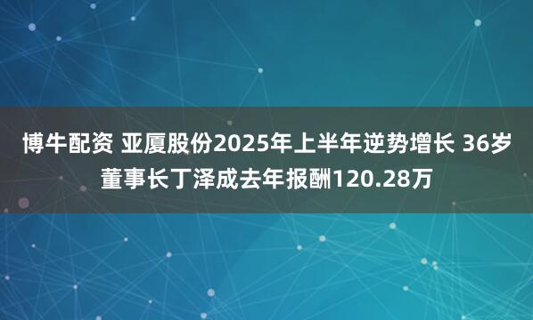 博牛配资 亚厦股份2025年上半年逆势增长 36岁董事长丁泽成去年报酬120.28万