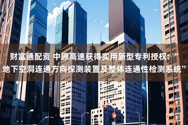 财富通配资 中原高速获得实用新型专利授权: “地下空洞连通方向探测装置及整体连通性检测系统”
