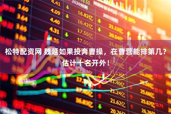 松特配资网 魏延如果投奔曹操，在曹营能排第几？估计十名开外！