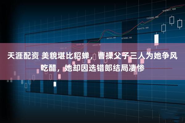 天涯配资 美貌堪比貂蝉，曹操父子三人为她争风吃醋，她却因选错郎结局凄惨