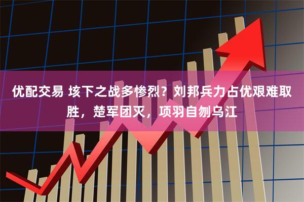 优配交易 垓下之战多惨烈？刘邦兵力占优艰难取胜，楚军团灭，项羽自刎乌江