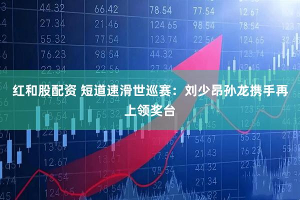 红和股配资 短道速滑世巡赛：刘少昂孙龙携手再上领奖台