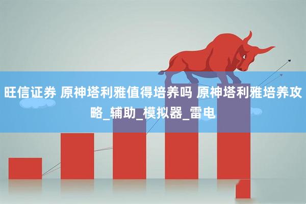 旺信证券 原神塔利雅值得培养吗 原神塔利雅培养攻略_辅助_模拟器_雷电