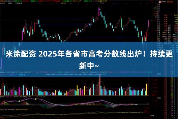 米涂配资 2025年各省市高考分数线出炉！持续更新中~