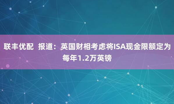 联丰优配  报道：英国财相考虑将ISA现金限额定为每年1.2万英镑