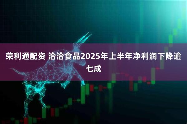 荣利通配资 洽洽食品2025年上半年净利润下降逾七成