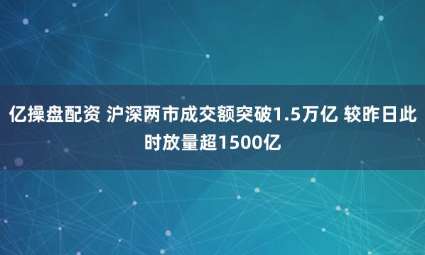 亿操盘配资 沪深两市成交额突破1.5万亿 较昨日此时放量超1500亿