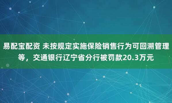 易配宝配资 未按规定实施保险销售行为可回溯管理等，交通银行辽宁省分行被罚款20.3万元