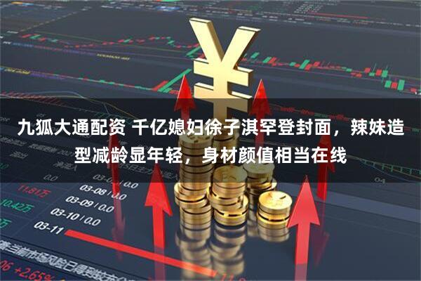 九狐大通配资 千亿媳妇徐子淇罕登封面，辣妹造型减龄显年轻，身材颜值相当在线