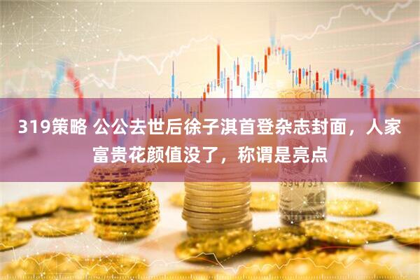 319策略 公公去世后徐子淇首登杂志封面，人家富贵花颜值没了，称谓是亮点