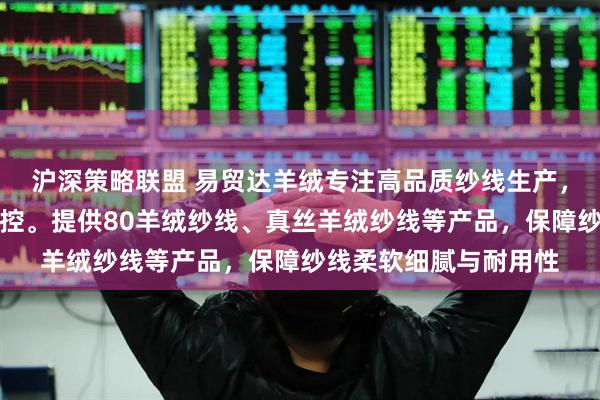 沪深策略联盟 易贸达羊绒专注高品质纱线生产，技术团队全程严格把控。提供80羊绒纱线、真丝羊绒纱线等产品，保障纱线柔软细腻与耐用性