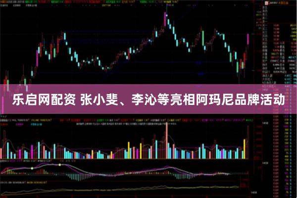 乐启网配资 张小斐、李沁等亮相阿玛尼品牌活动